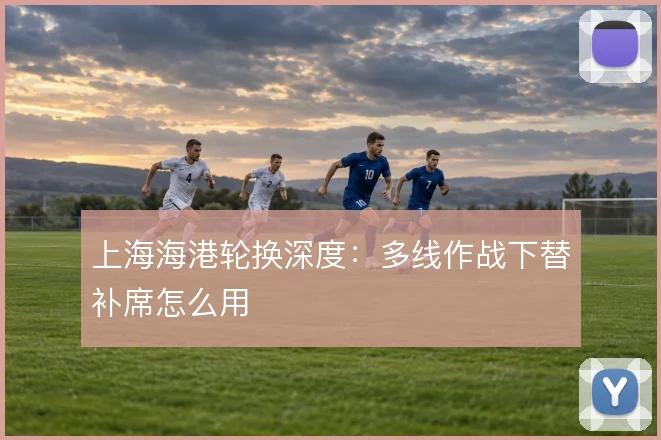 上海海港轮换深度：多线作战下替补席怎么用