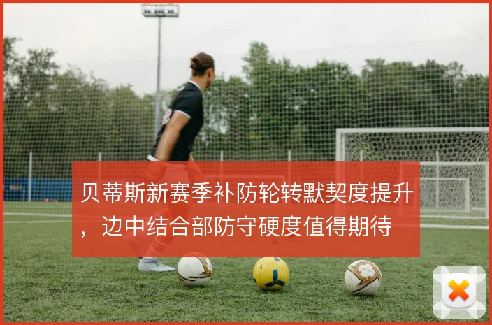 贝蒂斯新赛季补防轮转默契度提升,边中结合部防守硬度值得期待