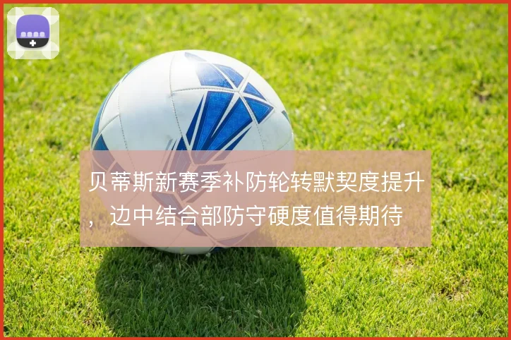 贝蒂斯新赛季补防轮转默契度提升,边中结合部防守硬度值得期待