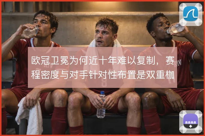 欧冠卫冕为何近十年难以复制,赛程密度与对手针对性布置是双重枷锁