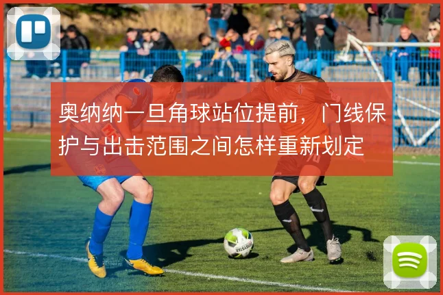 奥纳纳一旦角球站位提前,门线保护与出击范围之间怎样重新划定