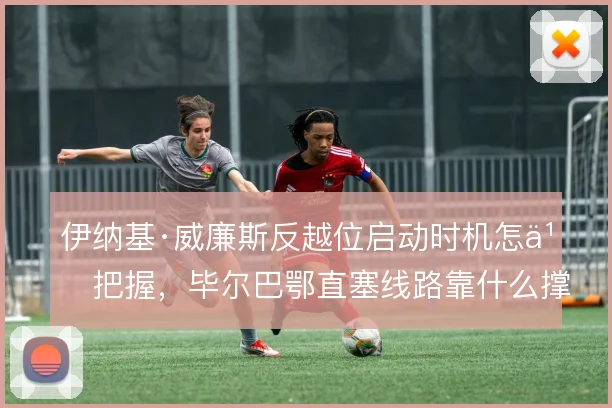 伊纳基·威廉斯反越位启动时机怎么把握，毕尔巴鄂直塞线路靠什么撑住