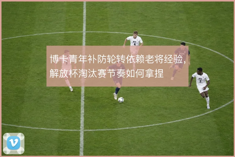 博卡青年补防轮转依赖老将经验，解放杯淘汰赛节奏如何拿捏