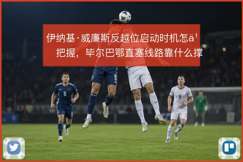 伊纳基·威廉斯反越位启动时机怎么把握，毕尔巴鄂直塞线路靠什么撑住