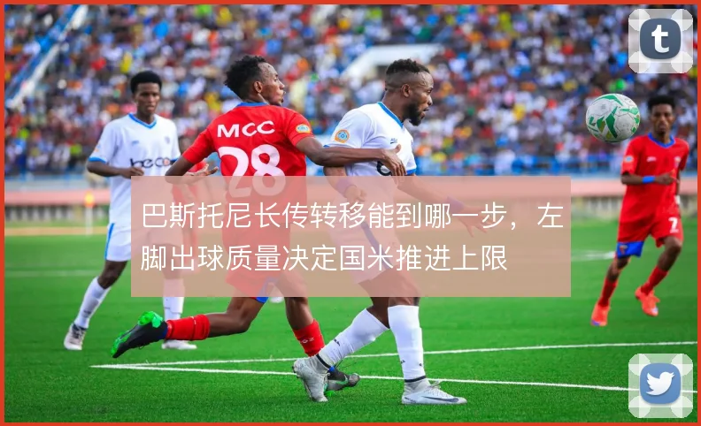 巴斯托尼长传转移能到哪一步，左脚出球质量决定国米推进上限