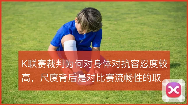 K联赛裁判为何对身体对抗容忍度较高，尺度背后是对比赛流畅性的取舍