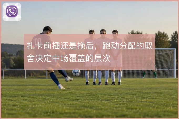扎卡前插还是拖后,跑动分配的取舍决定中场覆盖的层次