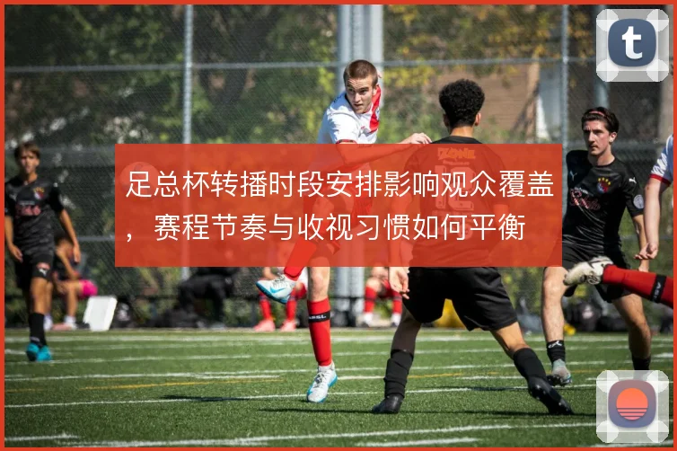 足总杯转播时段安排影响观众覆盖,赛程节奏与收视习惯如何平衡