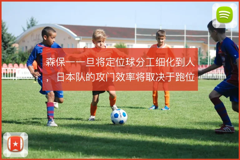 森保一一旦将定位球分工细化到人,日本队的攻门效率将取决于跑位默契
