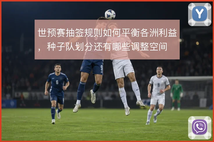 世预赛抽签规则如何平衡各洲利益,种子队划分还有哪些调整空间