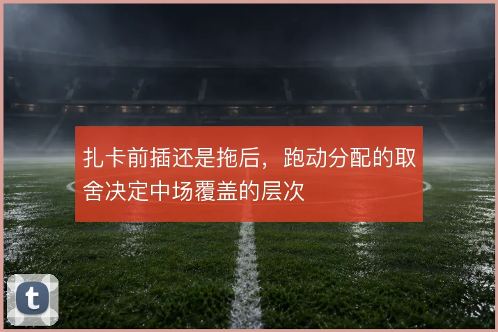 扎卡前插还是拖后,跑动分配的取舍决定中场覆盖的层次