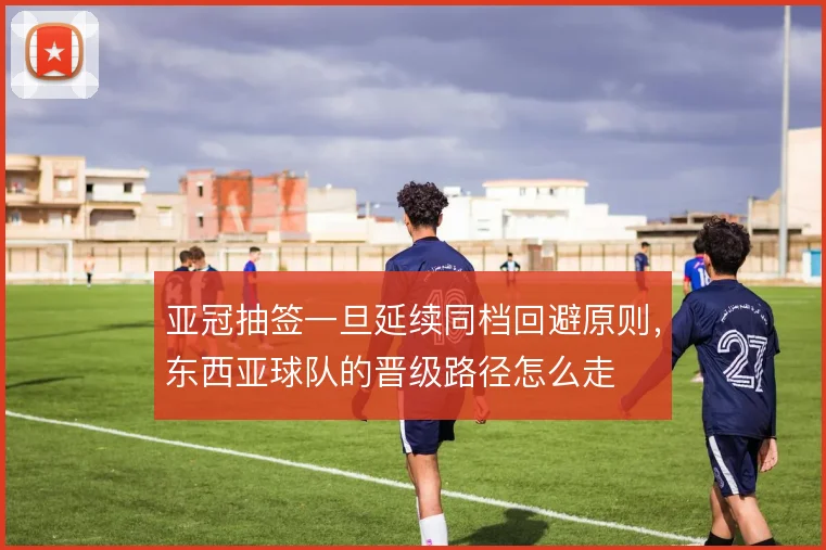 亚冠抽签一旦延续同档回避原则,东西亚球队的晋级路径怎么走