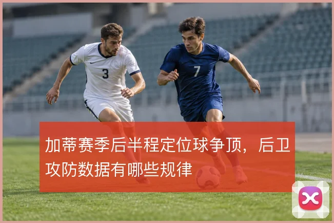 加蒂赛季后半程定位球争顶,后卫攻防数据有哪些规律