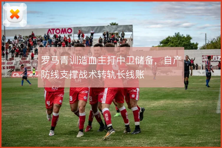 罗马青训造血主打中卫储备，自产防线支撑战术转轨长线账