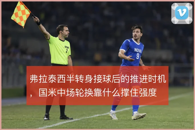 弗拉泰西半转身接球后的推进时机,国米中场轮换靠什么撑住强度