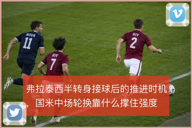 弗拉泰西半转身接球后的推进时机，国米中场轮换靠什么撑住强度