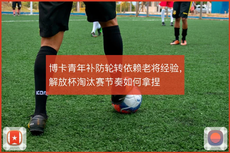 博卡青年补防轮转依赖老将经验，解放杯淘汰赛节奏如何拿捏
