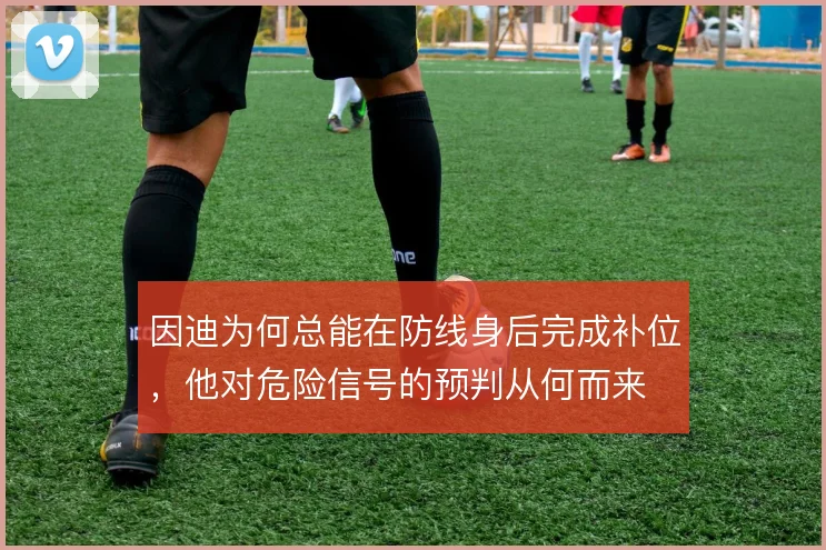 因迪为何总能在防线身后完成补位,他对危险信号的预判从何而来